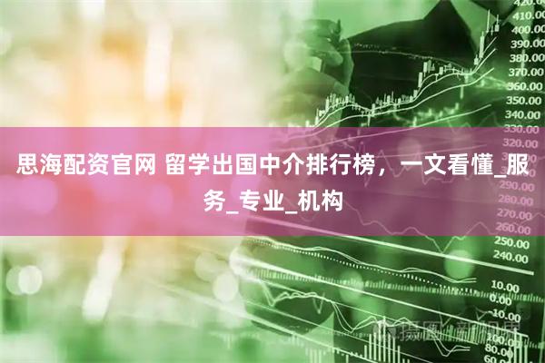 思海配资官网 留学出国中介排行榜，一文看懂_服务_专业_机构