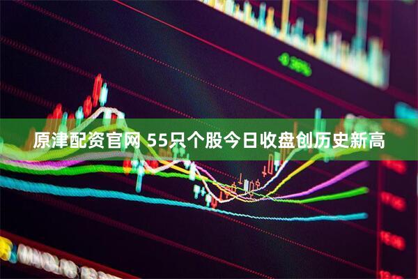 原津配资官网 55只个股今日收盘创历史新高