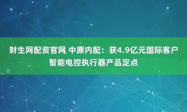 财生网配资官网 中原内配：获4.9亿元国际客户智能电控执行器产品定点
