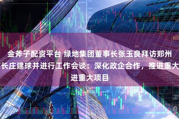 金斧子配资平台 绿地集团董事长张玉良拜访郑州市市长庄建球并进行工作会谈：深化政企合作，推进重大项目