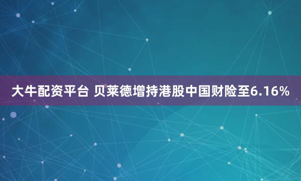 大牛配资平台 贝莱德增持港股中国财险至6.16%