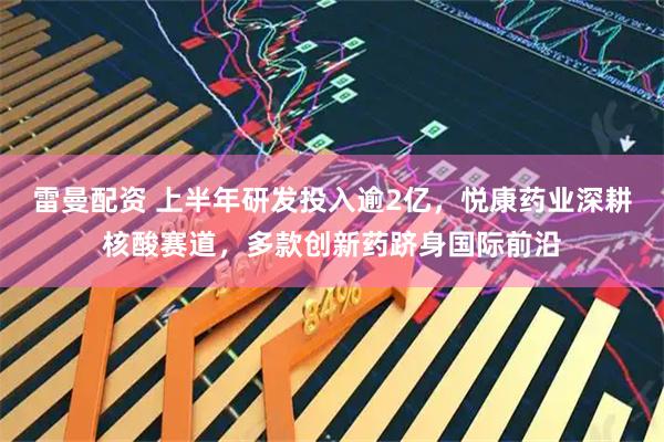 雷曼配资 上半年研发投入逾2亿，悦康药业深耕核酸赛道，多款创新药跻身国际前沿