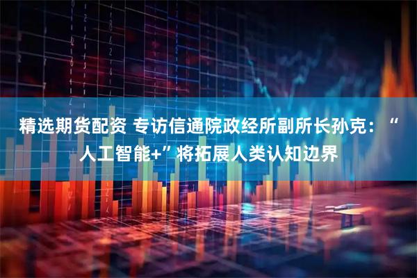 精选期货配资 专访信通院政经所副所长孙克：“人工智能+”将拓展人类认知边界